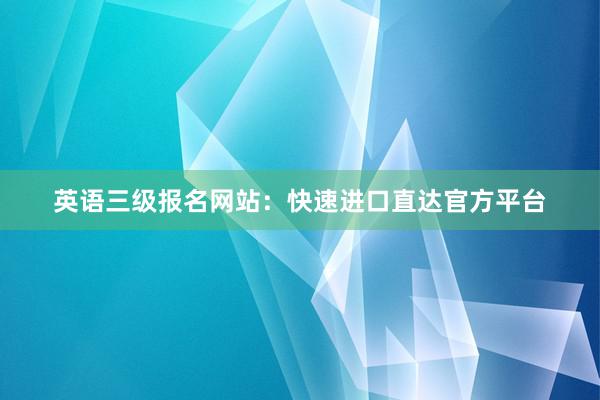 英语三级报名网站：快速进口直达官方平台