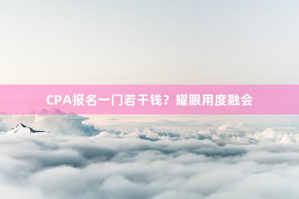 CPA报名一门若干钱？耀眼用度融会