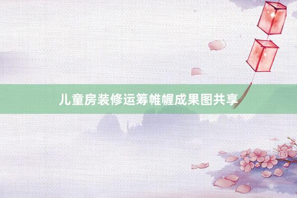 儿童房装修运筹帷幄成果图共享